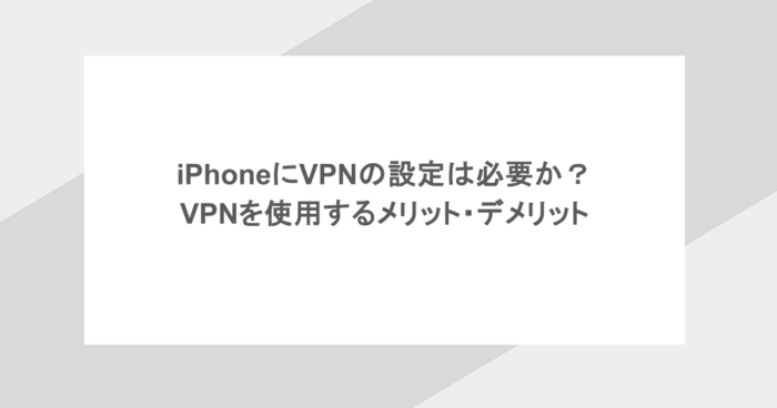 iPhoneにVPNの設定は必要か? VPNを使用するメリット・デメリット